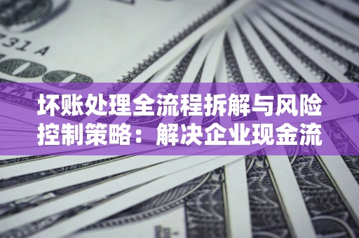 北京坏账处理全流程拆解与风险控制策略：解决企业现金流顽疾的实战指南